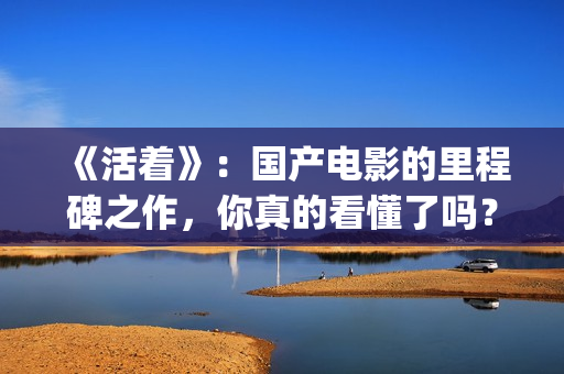 《活着》：国产电影的里程碑之作，你真的看懂了吗？(活着是哪部电影)