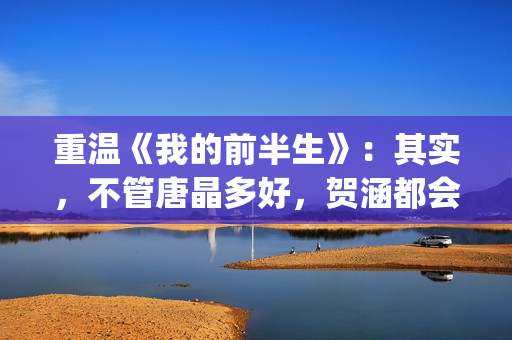 重温《我的前半生》：其实，不管唐晶多好，贺涵都会爱上罗子君(我的前半生演员表电视猫)