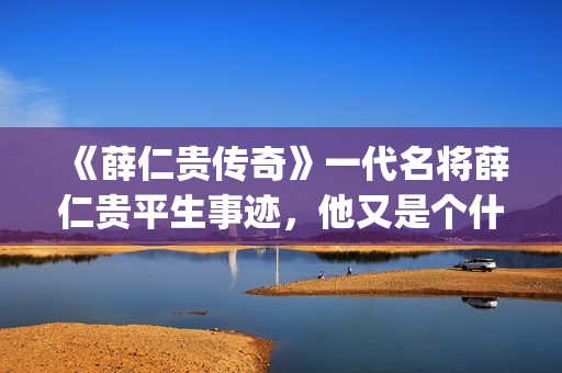 《薛仁贵传奇》一代名将薛仁贵平生事迹，他又是个什么样的下场呢？(薛仁贵传奇百度百科)