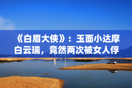 《白眉大侠》：玉面小达摩白云瑞，竟然两次被女人俘进山洞(白眉大侠中武功排行榜)