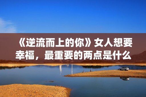 《逆流而上的你》女人想要幸福，最重要的两点是什么？(逆流而上的你剧情介绍)