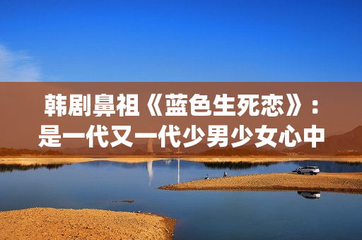 韩剧鼻祖《蓝色生死恋》：是一代又一代少男少女心中无法割舍的情结(韩剧网韩剧tv最新韩剧在线观看蓝色大海的传说)