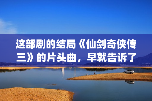 这部剧的结局《仙剑奇侠传三》的片头曲，早就告诉了我们(这部剧讲的是什么)