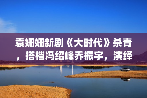 袁姗姗新剧《大时代》杀青，搭档冯绍峰乔振宇，演绎艰苦创业(袁姗姗新剧2020)