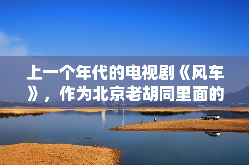 上一个年代的电视剧《风车》，作为北京老胡同里面的一些故事(当年的电视剧)