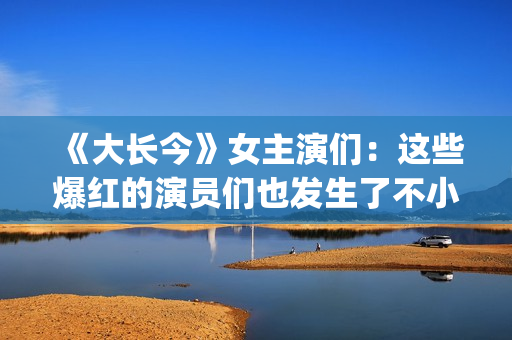 《大长今》女主演们：这些爆红的演员们也发生了不小的变化。(大长今女主角李英爱)