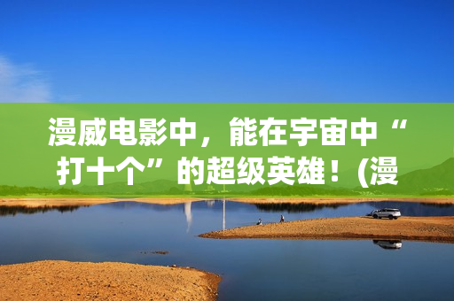 漫威电影中，能在宇宙中“打十个”的超级英雄！(漫威中的)