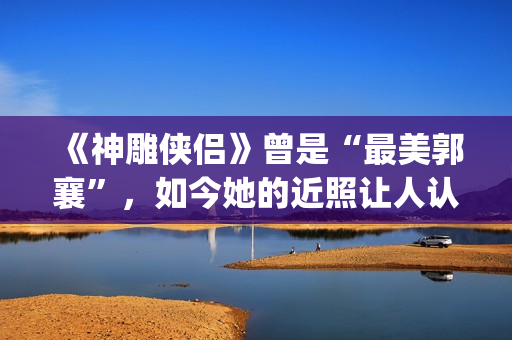 《神雕侠侣》曾是“最美郭襄”，如今她的近照让人认不出(神雕侠侣 原版)