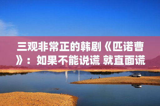 三观非常正的韩剧《匹诺曹》：如果不能说谎 就直面谎言(三观正的连续剧)