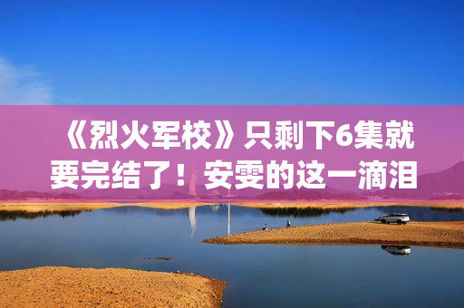 《烈火军校》只剩下6集就要完结了！安雯的这一滴泪太令人心疼！(烈火军校含义)
