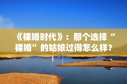 《裸婚时代》：那个选择“裸婚”的姑娘过得怎么样？(裸婚时代主题曲歌名叫什么)