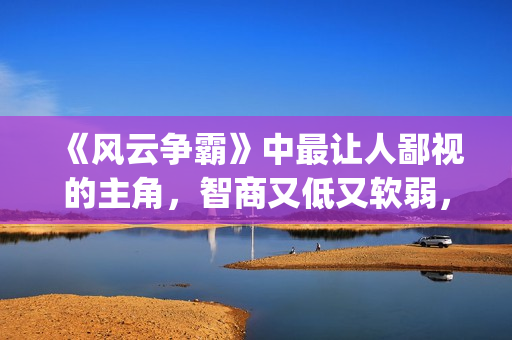《风云争霸》中最让人鄙视的主角，智商又低又软弱，废柴一个！(风云争霸主角是谁)