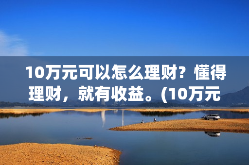 10万元可以怎么理财？懂得理财，就有收益。(10万元怎么存款合适)