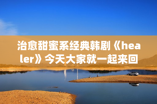 治愈甜蜜系经典韩剧《healer》今天大家就一起来回顾下这部剧吧。(治愈系甜文)