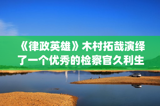 《律政英雄》木村拓哉演绎了一个优秀的检察官久利生公平(律政英雄 magnet)