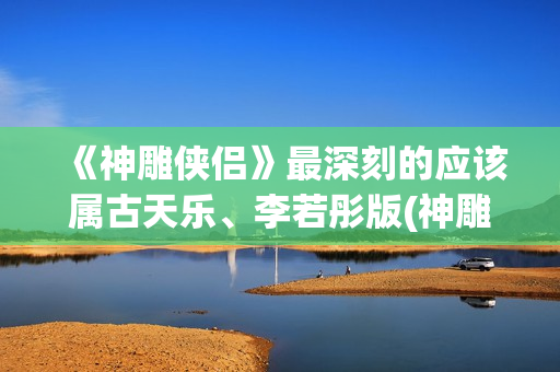 《神雕侠侣》最深刻的应该属古天乐、李若彤版(神雕侠侣最新版2024)