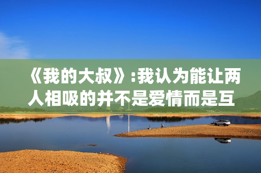 《我的大叔》:我认为能让两人相吸的并不是爱情而是互相取暖。(我的大叔许by书适笔趣阁)