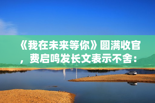 《我在未来等你》圆满收官，费启鸣发长文表示不舍：我会再找到你(我在未来等你在线观看免费完整版)