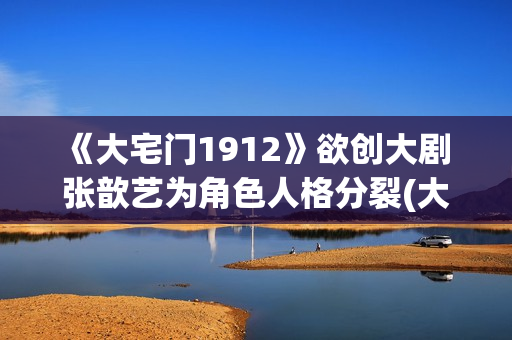 《大宅门1912》欲创大剧 张歆艺为角色人格分裂(大宅门1912 电视剧)