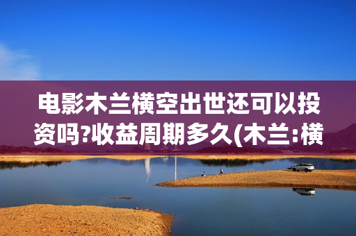 电影木兰横空出世还可以投资吗?收益周期多久(木兰:横空出世在线播放)