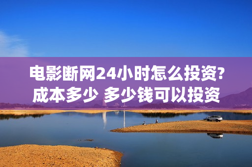 电影断网24小时怎么投资?成本多少 多少钱可以投资(电影断网24小时免费观看)