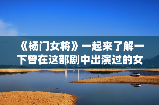《杨门女将》一起来了解一下曾在这部剧中出演过的女演员吧(杨门女将再战金沙滩)