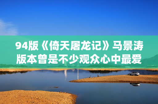 94版《倚天屠龙记》马景涛版本曾是不少观众心中最爱的版本(94版倚天屠龙记演员表)