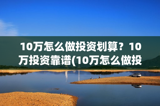 10万怎么做投资划算？10万投资靠谱(10万怎么做投资项目)