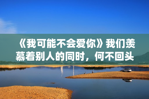 《我可能不会爱你》我们羡慕着别人的同时，何不回头看一下身后(我可能不会爱你电视剧免费观看)