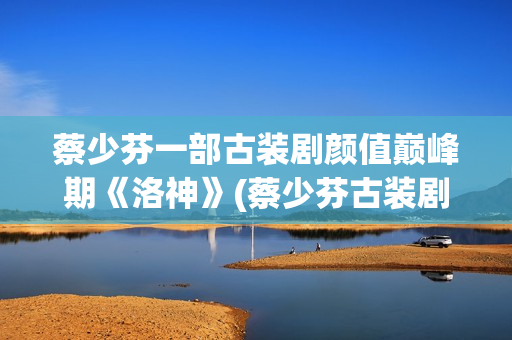 蔡少芬一部古装剧颜值巅峰期《洛神》(蔡少芬古装剧)