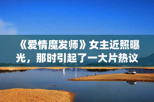 《爱情魔发师》女主近照曝光，那时引起了一大片热议和跟风(爱情魔发师1-40集全集)