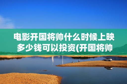 电影开国将帅什么时候上映 多少钱可以投资(开国将帅电影上映时间)