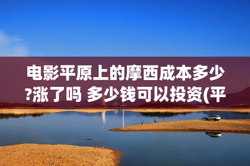 电影平原上的摩西成本多少?涨了吗 多少钱可以投资(平原上的摩西票房预测)
