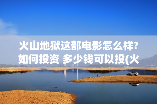 火山地狱这部电影怎么样?如何投资 多少钱可以投(火山地狱影评)