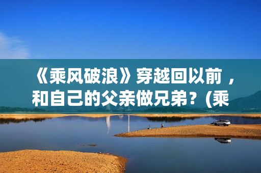 《乘风破浪》穿越回以前 ，和自己的父亲做兄弟？(乘风破浪穿越是真实的吗?)