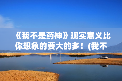 《我不是药神》现实意义比你想象的要大的多！(我不是药神在线观看高清免费完整版)