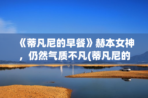 《蒂凡尼的早餐》赫本女神，仍然气质不凡(蒂凡尼的早餐电影)