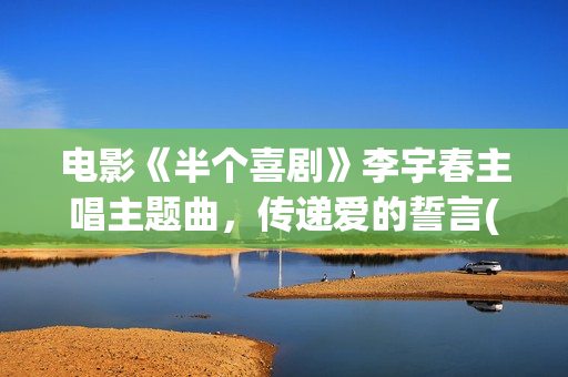 电影《半个喜剧》李宇春主唱主题曲，传递爱的誓言(电影《半个喜剧》在线看)