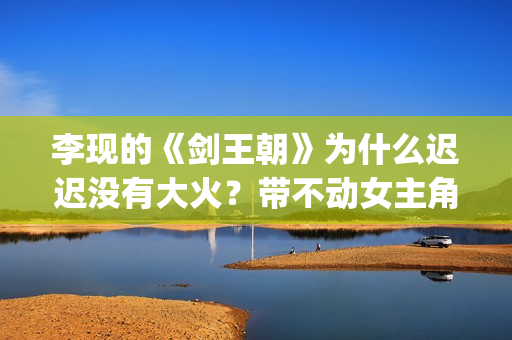 李现的《剑王朝》为什么迟迟没有大火？带不动女主角？(李现的《剑王朝》在线看)