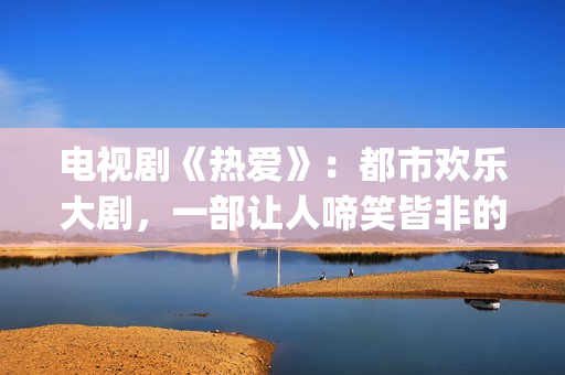 电视剧《热爱》：都市欢乐大剧，一部让人啼笑皆非的喜剧片(电视剧热爱演员表)