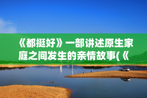 《都挺好》一部讲述原生家庭之间发生的亲情故事(《都挺好》深度解析)