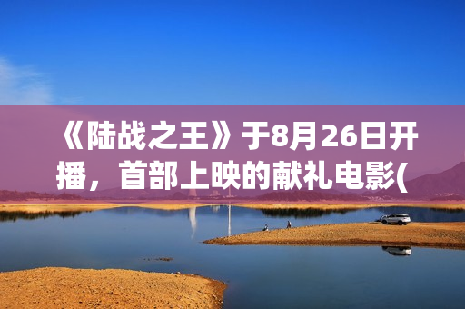 《陆战之王》于8月26日开播，首部上映的献礼电影(陆战之王演员表全部人员名单)