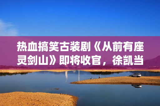 热血搞笑古装剧《从前有座灵剑山》即将收官，徐凯当场官宣！(经典搞笑古装剧)