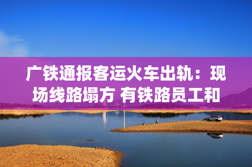 广铁通报客运火车出轨：现场线路塌方 有铁路员工和旅客受伤送医(广铁集团列车停运信息)