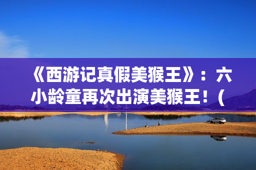 《西游记真假美猴王》：六小龄童再次出演美猴王！(西游记真假美猴王电视剧)