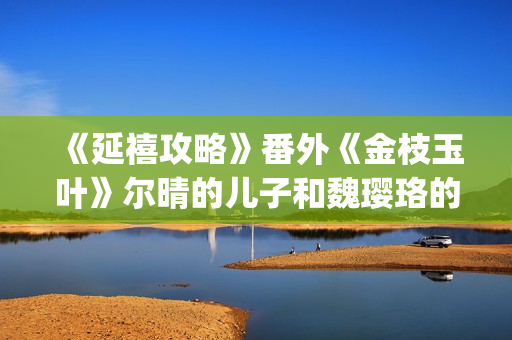 《延禧攻略》番外《金枝玉叶》尔晴的儿子和魏璎珞的女儿讲述爱恨情仇！(延禧攻略番外篇免费观看)