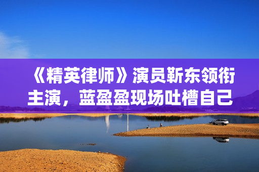 《精英律师》演员靳东领衔主演，蓝盈盈现场吐槽自己记忆(精英律师演员表)