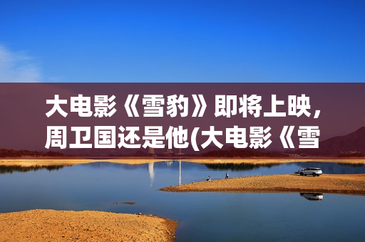 大电影《雪豹》即将上映，周卫国还是他(大电影《雪豹》在线观看)