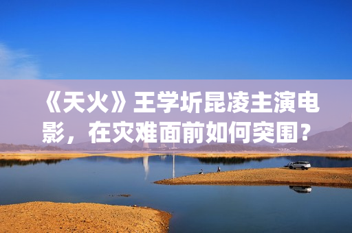 《天火》王学圻昆凌主演电影，在灾难面前如何突围？(电视剧《天火》)