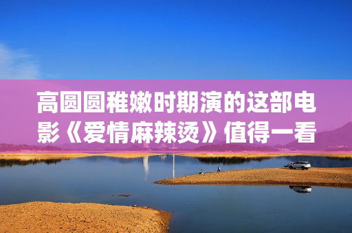 高圆圆稚嫩时期演的这部电影《爱情麻辣烫》值得一看！(高圆圆chloe)